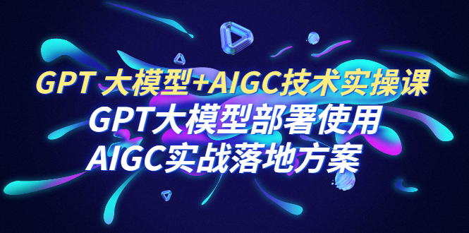 GPT 大模型+AIGC技术实操课：GPT 大模型部署使用 AIGC实战落地方案-乐乐资源网
